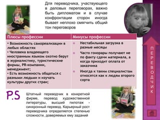 Для переводчика, участвующего
                   в деловых переговорах, важно
                   быть дипломатом и в случае
                   конфронтации сторон иногда
                   бывает неплохо смягчить общий
                   тон переговоров

Плюсы профессии                   Минусы профессии
• Возможность самореализации в       Нестабильная загрузка в
любых областях                        разные месяцы                   П
• Человека владеющего                Часто гонорары получают не      Е
иностранным языком охотно берут       по факту сдачи материала, а     Р
в журналистику, туристические         когда приходит оплата от
фирмы, PR-компании,
                                                                      Е
                                      заказчика
менеджмент;                                                           В
                                     Иногда к таким специалистам     О
• Есть возможность общаться с
                                      относятся как к людям второго
разными людьми и изучать                                              Д
                                      сорта
культуры других стран;                                                Ч
                                                                      И
                                                                      К
         Штатный переводчик в конкретной
         фирме,   перевод    художественной
         литературы, высший пилотаж -
         синхронный перевод. Карьерный рост
         переводчика определяется степенью
         сложности, доверяемых ему заданий
 