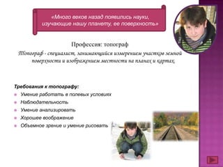 «Много веков назад появились науки,
             изучающие нашу планету, ее поверхность»


                        Профессия: топограф
    Топограф - специалист, занимающийся измерением участков земной
        поверхности и изображением местности на планах и картах.



Требования к топографу:
   Умение работать в полевых условиях
   Наблюдательность
   Умение анализировать
   Хорошее воображение
   Объемное зрение и умение рисовать
 