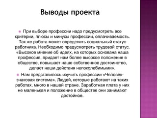 Выводы проекта

   При выборе профессии надо предусмотреть все
критерии, плюсы и минусы профессии, оплачиваемость.
  Так же работа может определить социальный статус
работника. Необходимо предусмотреть трудовой статус.
 «Высокое мнение об идеях, на которых основана наша
  профессия, придает нам более высокое положение в
  обществе, повышает наше собственное достоинство,
       делает наши действия непоколебимыми».
  Нам представилось изучить профессии «Человек-
 знаковая система». Людей, которые работают на таких
работах, много в нашей стране. Заработная плата у них
  не маленькая и положение в обществе они занимают
                     достойное.
 
