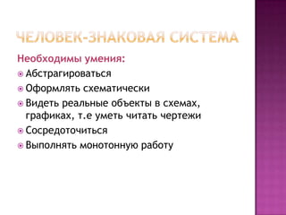 Необходимы умения:
 Абстрагироваться
 Оформлять схематически
 Видеть реальные объекты в схемах,
  графиках, т.е уметь читать чертежи
 Сосредоточиться
 Выполнять монотонную работу
 