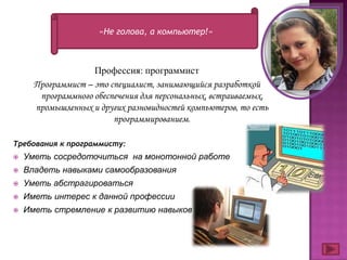 «Не голова, а компьютер!»



                    Профессия: программист
      Программист – это специалист, занимающийся разработкой
       программного обеспечения для персональных, встраиваемых,
      промышленных и других разновидностей компьютеров, то есть
                         программированием.

Требования к программисту:
   Уметь сосредоточиться на монотонной работе
   Владеть навыками самообразования
   Уметь абстрагироваться
   Иметь интерес к данной профессии
   Иметь стремление к развитию навыков
 