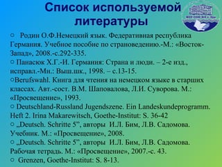 Список используемой литературы Родин О.Ф.Немецкий язык. Федеративная республика Германия. Учебное пособие по страноведению.-М.: «Восток-Запад», 2008.-с.292-335. Панасюк Х.Г.-И. Германия: Страна и люди. – 2-е изд., исправл.-Мн.: Выш.шк., 1998. – с.13-15.  Berufswahl . Книга для чтения на немецком языке в старших классах. Авт.-сост. В.М. Шаповалова, Л.И. Суворова. М.: «Просвещение», 1993. Deutschland-Russland Jugendszene. Ein Landeskundeprogramm. Heft 2. Irina Makarewitsch,  Goethe-Institut: S. 36-42 „ Deutsch .  Schritte  5”, авторы  И.Л. Бим, Л.В. Садомова. Учебник. М.: «Просвещение», 2008. „ Deutsch .  Schritte  5”, авторы  И.Л. Бим, Л.В. Садомова. Рабочая тетрадь. М.: «Просвещение», 2007.-с. 43. Grenzen, Goethe-Institut: S. 8-13. 
