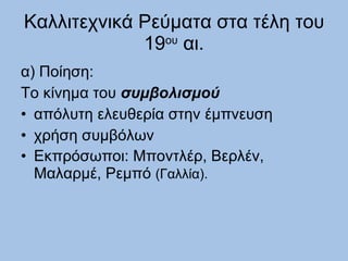 Καλλιτεχνικά Ρεύματα στα τέλη του 19 ου  αι. α) Ποίηση: Το κίνημα του  συμβολισμού απόλυτη ελευθερία στην έμπνευση   χρήση συμβόλων Εκπρόσωποι: Μποντλέρ, Βερλέν, Μαλαρμέ, Ρεμπό  (Γαλλία). 