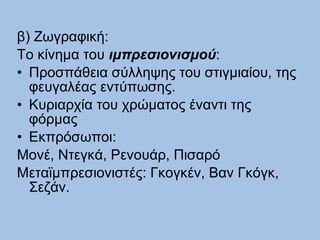 β) Ζωγραφική: Το κίνημα του  ιμπρεσιονισμού : Προσπάθεια σύλληψης του στιγμιαίου, της φευγαλέας εντύπωσης. Κυριαρχία του χρώματος έναντι της φόρμας Εκπρόσωποι: Μονέ, Ντεγκά, Ρενουάρ, Πισαρό Μεταϊμπρεσιονιστές: Γκογκέν, Βαν Γκόγκ, Σεζάν. 