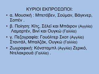 ΚΥΡΙΟΙ ΕΚΠΡΟΣΩΠΟΙ: α. Μουσική : Μπετόβεν, Σούμαν, Βάγκνερ, Σοπέν . β. Ποίηση: Κίτς, Σέλεϊ και Μπάιρον  (Αγγλία)   Λαμαρτέν, Βινί και Ουγκώ  (Γαλλία)   γ. Πεζογραφία: Γουόλτερ Σκοτ  (Αγγλία)  Σταντάλ, Μπαλζάκ, Ουγκώ  (Γαλλία)   Ζωγραφική: Κόνσταμπλ  (Αγγλία)  Ζερικό, Ντελακρουά  (Γαλλία)  . 