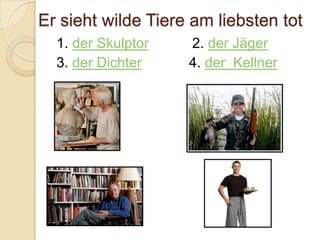 Er sieht wilde Tiere am liebsten tot
  1. der Skulptor   2. der Jäger
  3. der Dichter    4. der Kellner
 