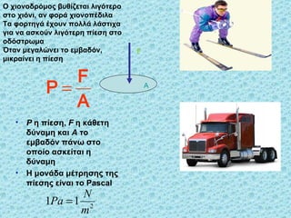 Ο χιονοδρόμος βυθίζεται λιγότερο στο χιόνι, αν φορά χιονοπέδιλα Τα φορτηγά έχουν πολλά λάστιχα για να ασκούν λιγότερη πίεση στο οδόστρωμα Όταν μεγαλώνει το εμβαδόν, μικραίνει η πίεση P   η πίεση,  F   η   κάθετη δύναμη και  Α  το εμβαδόν πάνω στο οποίο ασκείται η δύναμη Η μονάδα μέτρησης της πίεσης είναι το  Pascal  F A 