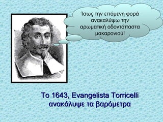 Το  1643, Evangelista Torricelli  ανακάλυψε τα βαρόμετρα Ίσως την επόμενη φορά ανακαλύψω την  αρωματική οδοντόπαστα   μακαρ ο νι ού ! 