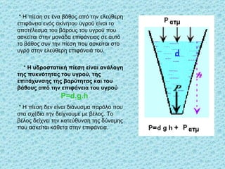 *  Η πίεση σε ένα βάθος από την ελεύθερη επιφάνεια ενός ακίνητου υγρού είναι το αποτέλεσμα του βάρους του υγρού που ασκείται στην μονάδα επιφάνειας σε αυτό το βάθος συν την πίεση που ασκείται στο υγρό στην ελεύθερη επιφάνειά του. *  Η υδροστατική πίεση είναι ανάλογη της πυκνότητας του υγρού, της επιτάχυνσης της βαρύτητας και του βάθους από την επιφάνεια του υγρού P=d.g.h *  Η πίεση δεν είναι διάνυσμα παρόλο που στα σχέδια την δείχνουμε με βέλος. Το βέλος δείχνει την κατεύθυνση της δύναμης που ασκείται κάθετα στην επιφάνεια. 