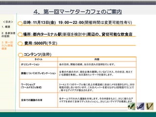 ４．第一回マーケターカフェのご案内
＜目次＞      日時：11月13日(金) 19：00～22：00(開催時間は変更可能性有り)
１．概要

２．各参加者
の役割
          場所：都内ターミナル駅(新宿を検討中)周辺の、貸切可能な飲食店
３．第一回     費用：5000円(予定)
カフェ開催
概要

          コンテンツ(抜粋)
                タイトル                         内容

         オリエンテーション          会の目的、開催の経緯、当日の流れの説明を行います。


                            企業の代表の方が、現在企業の展開しているビジネス、その状況、抱えて
         課題についてのプレゼンテーション
                            いる課題を発表し、当日深めたいテーマを提示します。



         ワークショップ            3～4人で1つのテーブル毎に机上の模造紙に自由にメモを描きながら、20分
         (ワールドカフェ形式)        程度の話し合いを行います。これをメンバーを変えながら3回程度行うことで
                            、様々なアイデアが創出されます。


                            各チームで行われた議論を共有します。その内容をもとに、さらに新たなア
         全体での議論の共有
                            イデアを求めて全体でディスカッションし、さらによいアイデアを模索します。
 