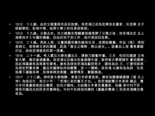 1912　十七歲。由於父親重病而返回故鄉。徐悲鴻已成為宜興知名畫家，在宜興 女子師範學校、彭城中學、始齊小學三校任美術教師。 1914　十九歲。父親去世。向父親摯友陶麟書借錢埋葬了父親之後，徐悲鴻決定 去上海尋找半工半讀的機會。但由於找不到工作，他只得返回宜興。 1915　二十歲。再赴上海，以畫插圖和廣告維持生活，並開始賣畫。作品《馬》 得到高劍父、高奇峰兄弟的讚賞，認為「雖古之韓幹，無以過也」。該畫由上海 審美書館印出，為徐悲鴻發表的第一張畫。 1916　二十一歲。考入震旦大學攻讀法文，課餘乃勤奮作畫。三月，哈同花園建 立明智大學，徵求倉頡畫像。徐悲鴻以巨幅水彩倉頡像中選；被明智大學聘請作 畫和講學，因此得識康有為等著名學者。康有為視徐悲鴻為藝苑奇才，請他為自 己、亡妻何旃理及朋友們畫肖像，盡出所藏碑帖供他觀覽，並一一講解。徐悲鴻 以康有為為師，在其指導下遍臨各碑，因得崇碑派真髓，廣聞博見，書藝精進。 1917　二十二歲。得明智大學稿酬，東渡日本研習美術。康有為贈橫幅題額《寫 生入神》為他送行，旁注小字：「悲鴻仁弟於畫天才也。」徐悲鴻飽覽日本美術 藏品，覺日本花鳥畫家能脫出舊習，但尚少韻味。又結識日本著名書畫家、收藏 家中村不折，得見中國流失的許多珍貴碑帖。中村不折將他所譯的《廣藝舟雙楫 》託徐悲鴻轉交康有為。 