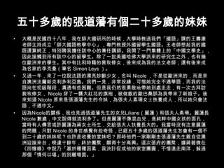 五十多歲的張道藩有個二十多歲的妹妹大概是民國四十八年，我在師大國研所的時候，大學時教過我們「國語」課的王壽康老師主持成立「師大國語教學中心」，專門教授外國留學生國語。王老師想起我的國語還算純正，特別聘我擔任該中心的兼任講師。我開了一門集體上的「中國文學史」，因此接觸到所有該中心的留學生。除了一批美國哈佛大學派來的研究生之外，也有幾位歐洲來的學生。其中有比利時籍的裴玫修女，後來成為我的法文老師；還有後來成為名家的李克曼（筆名 Simon Leys ）。又過一年，來了一位說法語的漂亮妙齡少女，名叫 Nicole ，不是從歐洲來的，而是來自澳洲法屬新克利多利亞島。我們一見，非常投緣，可惜她完全不通華語，而我的法語尚在初級階段，溝通有些困難。但是我仍然很勇敢地帶她到處走走，有一次去拜訪裴玫修女， Nicole 穿了一襲大紅花的旗袍，被做飯的歐巴桑誤為我帶來了新娘子。後來知道 Nicole 原來是張道藩先生的令妹，為張夫人素珊女士扶養成人，所以她只會法語，不通中文。因為Nicole的關係，我也見過張道藩先生的女兒Liliane（麗蓮）和張夫人素珊。麗蓮長Nicole 數歲，中文說得就流利多了。但是麗蓮不像混血兒，是純粹中國女孩的面孔，當時有人傳言或許麗蓮為蔣女士所生，交給張夫人扶養長大的。我當時沒有注意麗蓮的問題，只對 Nicole 的身世感覺有些奇怪，已經五十多歲的張道藩先生怎會有一個不到二十歲的妹妹呢？也許是收養的堂妹吧？那時他們一家剛剛由張道藩先生親自從澳洲迎接來台，暌違十餘年，終於團聚，顯得十分高興。這次張府的團聚，據蔣碧微在《回憶錄》中說乃「基於種種因素，我決計促成他的家室團圓，不惜遠走南洋，躲過那個『情何以堪」的別離場面。」 
