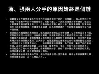 蔣、張兩人分手的原因始終是個謎蔣碧微女士在與張道藩先生分手六年以後才寫完了她的《回憶錄》。兩人相戀四十年，而且「有整整十年的時間晨昏相對，形影不離」。不用說因為蔣女士的緣故，使張夫人素珊遠走澳洲長達十年之久，但最後為什麼兩人終於分手？對我是個謎！對當時的很多《蔣碧微回憶錄》的讀者也是個謎，因為那麼詳盡的一本回憶錄偏偏沒有交代這一個問題。       ’至於結成異國婚姻的素珊女士，眼見自己所愛的丈夫移情別戀，心中的悲苦自不待言。可是她沒有說一句恨話，沒有提出離異，反倒含辛茹苦地在異邦荒寂的小島上為張家扶養長大兩個女孩，這樣的情義又是多麼地令人敬佩啊！如果這算是一份女性的堅貞，素珊女士的德行終於贏回了丈夫的心，在張道藩先生最後的生命中他們終歸相扶相依，一同度過了人生的黃昏時光。       本來學藝術的張道藩，為了從政，犧牲了他的藝術生涯。政治不過是過眼煙雲，又沒有留下藝術作品，看來一生似乎就白白地過去了，幸而他完成了他心中愛的夢想，借著蔣碧微的手，使他「嘔心瀝血真情真愛的流露」的信函遺留人間，為人間增添幾分顏色。也可能是緣於追求完美的天性，使他不肯使任何人受到傷害，晚年才有家庭團圓之舉，把悲苦轉換成又一次「人間四月天」。