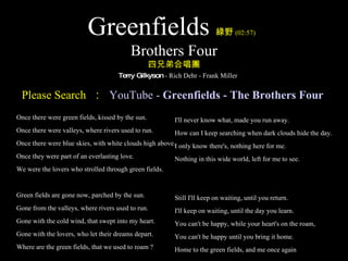 Greenfields 綠野 (02:57)   Brothers Four 四兄弟合唱團   Terry Gilkyson  - Rich Dehr - Frank Miller ,[object Object],I'll never know what, made you run away. How can I keep searching when dark clouds hide the day. I only know there's, nothing here for me. Nothing in this wide world, left for me to see. Still I'll keep on waiting, until you return. I'll keep on waiting, until the day you learn. You can't be happy, while your heart's on the roam, You can't be happy until you bring it home. Home to the green fields, and me once again Please Search  ：   YouTube -  Greenfields  - The Brothers Four   