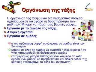 Οργάνωση της τάξης Η οργάνωση της τάξης είναι ένα καθοριστικό στοιχείο σχεδιασμού σε ότι αφορά τη δραστηριότητα των μαθητών. Μπορεί να πάρει τρεις βασικές μορφές: Εργασία με το σύνολο της τάξης Ατομική εργασία Εργασία σε ομάδες η πιο πρόσφορη μορφή οργάνωσης σε ομάδες είναι των 2-4 ατόμων μπορεί σε όλες τις ομάδες να ανατεθεί η ίδια εργασία ή να γίνει καταμερισμός σε διαφορετικές ομάδες καταμερισμός μπορεί επίσης να γίνει και μέσα σε κάθε ομάδα, ενώ μπορεί να προβλέπονται και ειδικοί ρόλοι, π.χ. κάποιος αναλαμβάνει το ρόλο του συντονιστή 