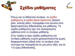 Σχέδιο μαθήματος Όπως και το διδακτικό σενάριο, το  σχέδιο μαθήματος  ή  σχέδιο δραστηριότητας  ( lesson plan, activity plan),  περιγράφει ένα σύνολο από δραστηριότητες διδασκαλίας και μάθησης. Το σχέδιο μαθήματος έχει πιο περιορισμένη εμβέλεια από το σενάριο μάθησης.  Στην πράξη οι όροι σχέδιο μαθήματος και σενάριο μάθησης συχνά χρησιμοποιούνται χωρίς διαφοροποίηση ειδικά όταν το σενάριο είναι σύντομο και περιορίζεται σε μια μόνο τάξη  και σε 1-2 ώρες διδασκαλίας. 