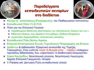 Παραδείγματα  εκπαιδευτικών σεναρίων  στο διαδίκτυο Κέντρο εξ` αποστάσεως Επιμόρφωσης : του Παιδαγωγικού Ινστιτούτου Εκπαιδευτική Πύλη  Υπ.Ε.Π.Θ. Πύλη για την Ελληνική Γλώσσα:  παραδείγματα διδακτικής αξιοποίησης των ηλεκτρονικών λεξικών και των σωμάτων κειμένων διδακτικές δοκιμές που αφορούν στο μάθημα «Έκθεση-Έκφραση» εργαστήριο Αρχαιομάθειας: ηλεκτρονικές ασκήσεις Εκπαιδευτική Πύλη Νοτίου Αιγαίου Ελληνική Επιστημονική Ένωση Τεχνολογιών Πληροφορίας και Επικοινωνίας στην Εκπαίδευση Διαδίκτυο  & Διδασκαλία : Εξαιρετική ιστοσελίδα της Τερέζας Γιακουμάτου. Στην ενότητα  «από τη θεωρία στην …πράξη»  υπάρχουν προτάσεις διδασκαλίας που «αξιοποιούν τη διαδικτυακή κοσμογονία» Σοφία  Νικολα ΐδου :  Νεοελληνική γλώσσα, Νεοελληνική Λογοτεχνία, Αρχαία Ελληνική Γραμματεία, Ιστορία E- Paideia.net : Δικτυακή Πύλη εκπαιδευτικού υλικού 
