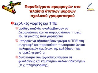 Παραδείγματα εφαρμογών στα πλαίσια άτυπων μορφών σχολικού γραμματισμού Σχολικές γιορτές και ΤΠΕ ομάδες παιδιών αναλαμβάνουν να διερευνήσουν και να παρουσιάσουν πτυχές του γεγονότος που γιορτάζεται μπορούν να αξιοποιηθούν γόνιμα οι ΤΠΕ στη  συγγραφή και παρουσίαση πολυτροπικών και πολυμεσικών κειμένων, την εμβάθυνση σε ιστορικά γεγονότα δυνατότητα συνεργασίας ανάμεσα σε φιλολόγους και καθηγητών άλλων ειδικοτήτων (π.χ. πληροφορικής) 