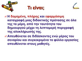 Τι είναι; Η  δομημένη ,  πλήρης  και  εφαρμόσιμη  καταγραφή μιας διδακτικής πρότασης σε όλα της τα μέρη, από την ταυτότητα του δημιουργού μέχρι τη λεπτομερή περιγραφή της ολοκλήρωσής της. Απευθύνεται σε διδάσκοντες ενώ μέρος του σεναρίου και συγκεκριμένα το φύλλο εργασίας απευθύνεται στους μαθητές. 