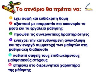 Το σενάριο θα πρέπει να: έχει σαφή και ευδιάκριτη δομή αξιοποιεί με ισορροπία και οικονομία τα μέσα και τα εργαλεία μάθησης καθιστά σαφείς τους επιδιωκόμενους μαθησιακούς στόχους προωθεί τις συνεργατικές δραστηριότητες ενισχύει την κατευθυνόμενη ανακάλυψη και την ενεργό συμμετοχή των μαθητών στη μαθησιακή διαδικασία επιμένει στο διερευνητικό χαρακτήρα της μάθησης 