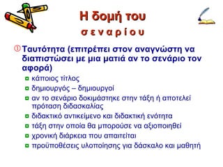 Η δομή του Ταυτότητα  ( επιτρέπει στον αναγνώστη να διαπιστώσει με μια ματιά αν το σενάριο τον αφορά) κάποιος τίτλος δημιουργός – δημιουργοί αν το σενάριο δοκιμάστηκε στην τάξη ή αποτελεί πρόταση διδασκαλίας διδακτικό αντικείμενο και διδακτική ενότητα τάξη στην οποία θα μπορούσε να αξιοποιηθεί χρονική διάρκεια που απαιτείται προϋποθέσεις υλοποίησης για δάσκαλο και μαθητή σ ε ν α ρ ί ο υ 