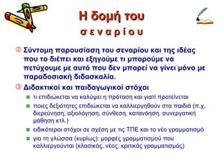 Η δομή του Σύντομη παρουσίαση του σεναρίου και της ιδέας που το διέπει και εξηγούμε τι μπορούμε να πετύχουμε με αυτό που δεν μπορεί να γίνει μόνο με παραδοσιακή διδασκαλία. Διδακτικοί και παιδαγωγικοί στόχοι τι επιδιώκεται να καλύψει η πρόταση και γιατί προτείνεται ποιες δεξιότητες επιδιώκεται να καλλιεργηθούν στα παιδιά (π.χ. διερεύνηση, αξιολόγηση, σύνθεση, κατανόηση, συνεργατική μάθηση κτλ.) ειδικότεροι στόχοι σε σχέση με τις ΤΠΕ και το νέο γραμματισμό για τη γλώσσα (κυρίως): μορφές γραμματισμού που καλλιεργούνται (κλασικός, νέος, κριτικός γραμματισμός) σ ε ν α ρ ί ο υ 