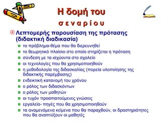 Η δομή του Λεπτομερής παρουσίαση της πρότασης (διδακτική διαδικασία)   το πρόβλημα-θέμα που θα διερευνηθεί το θεωρητικό πλαίσιο στο οποίο στηρίζεται η πρόταση σύνδεση με τα ισχύοντα στο σχολείο οι τεχνολογίες που θα χρησιμοποιηθούν η μεθοδολογία της διδασκαλίας (πορεία υλοποίησης της διδακτικής παρέμβασης) ενδεικτική κατανομή του χρόνου ο ρόλος των διδασκόντων ο ρόλος των μαθητών οι τυχόν προαπαιτούμενες γνώσεις εργαλεία- πηγές που θα χρησιμοποιηθούν τα αναμενόμενα κείμενα που θα παραχθούν, οι δραστηριότητες που θα αναπτύξουν οι μαθητές σ ε ν α ρ ί ο υ 