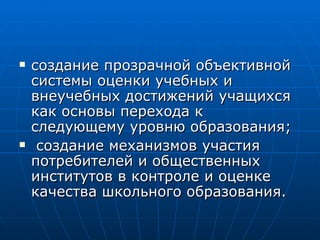 создание прозрачной объективной системы оценки учебных и внеучебных достижений учащихся как основы перехода к следующему уровню образования; создание механизмов участия потребителей и общественных институтов в контроле и оценке качества школьного образования.  
