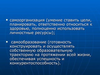 самоорганизация (умение ставить цели, планировать, ответственно относиться к здоровью, полноценно использовать личностные ресурсы); самообразование (готовность конструировать и осуществлять собственную образовательную траекторию на протяжении всей жизни, обеспечивая успешность и конкурентоспособность). 