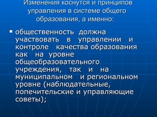 Изменения коснутся и принципов управления в системе общего  образования, а именно:  общественность  должна участвовать  в  управлении  и  контроле  качества образования  как  на  уровне  общеобразовательного учреждения,  так  и  на  муниципальном  и региональном уровне (наблюдательные, попечительские и управляющие советы); 