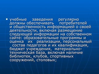 учебные  заведения  регулярно  должны обеспечивать  потребителей  и общественность информацией о своей деятельности, включая размещение следующей информации на собственном сайте: образовательные программы и оценка  их  реализации, персональный  состав педагогов и их квалификация, бюджет учреждения,  материально-техническая база, включая наличие библиотек, клубов, спортивных сооружений, столовых; 