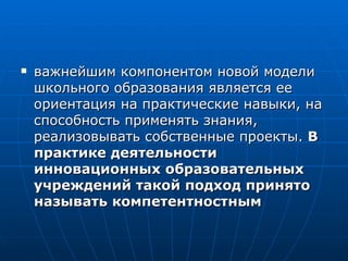 важнейшим компонентом новой модели школьного образования является ее ориентация на практические навыки, на способность применять знания, реализовывать собственные проекты.  В  практике деятельности инновационных образовательных учреждений такой подход принято называть компетентностным  
