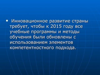 Инновационное развитие страны требует, чтобы к 2015 году все учебные программы и методы обучения были обновлены с использованием элементов компетентностного подхода.  