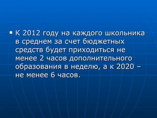К 2012 году на каждого школьника в среднем за счет бюджетных средств будет приходиться не менее 2 часов дополнительного образования в неделю, а к 2020 – не менее 6 часов. 