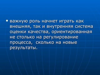 важную роль начнет играть как внешняя, так и внутренняя система оценки качества, ориентированная не столько на регулирование процесса,  сколько на новые результаты.  