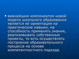 важнейшим компонентом новой модели школьного образования является ее ориентация на практические навыки, на способность применять знания, реализовывать собственные проекты, то есть осуществлять построение образовательного процесса на основе компетентностного подхода.  