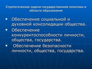 Стратегические задачи государственной политики в области образования Обеспечение социальной и духовной консолидации общества. Обеспечение конкурентоспособности личности, общества, государства. Обеспечение безопасности личности, общества, государства. 