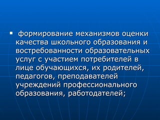 формирование механизмов оценки качества школьного образования и востребованности образовательных услуг с участием потребителей в лице обучающихся, их родителей, педагогов, преподавателей учреждений профессионального образования, работодателей; 