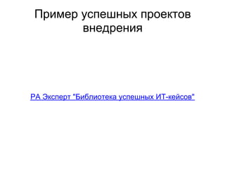 Пример успешных проектов
        внедрения




РА Эксперт "Библиотека успешных ИТ-кейсов"
 