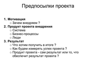 Предпосылки проекта

1. Мотивация
      Зачем внедряем ?
2. Продукт проекта внедрения
      Система
      Бизнес-процессы
      Люди
3. Результат
      Что хотим получить в итоге ?
      Как будем измерять успех проекта ?
      Продукт проекта - сам результат или то, что
      обеспечит результат проекта ?
 