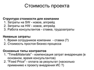 Стоимость проекта

Структура стоимости для компании
1. Затраты на SW - новое, апгрейд
2. Затраты на HW - новое, апгрейд
3. Работа консультантов - ставка, трудозатраты

Неявные затраты
1. Время сотрудников компании - ставка (?)
2. Стоимость простоя бизнес-процесса

Основные типы контрактов
1. "Time&Materials" - компенсация затрат внедренцев (в
   основном, время консультантов)
2. "Fixed Price" - оплата за результат (насколько
   применимо к проекту внедрения ИС ?)
 