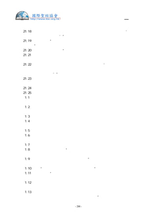 舊約聖經—和合本

士  21:18 只是我們不能將自己的女兒給他們為妻，因為以色列人曾起誓說：‘有將女兒
給便雅憫人為妻的，必受咒詛。’”
士  21:19 他們又說：“在利波拿以南，伯特利以北，在示劍大路以東的示羅，年年有耶
和華的節期。”
士  21:20 就吩咐便雅憫人說：“你們去，在葡萄園中埋伏。
士  21:21 若看見示羅的女子出來跳舞，就從葡萄園出來，在示羅的女子中各搶一個為妻，
回便雅憫地去。
士  21:22 他們的父親或是弟兄若來與我們爭競，我們就說：‘求你們看我們的情面，施
恩給這些人，因我們在爭戰的時候沒有給他們留下女子為妻。這也不是你們將女子給他們的，
若是你們給的，就算有罪。’”
士  21:23 於是，便雅憫人照樣而行，按著他們的數目從跳舞的女子中搶去為妻，就回自
己的地業去，又重修城邑居住。
士  21:24 當時以色列人離開那裡，各歸本支派、本宗族、本地業去了。
士  21:25 那時以色列中沒有王，各人任意而行。
得   1:1  當士師秉政的時候，國中遭遇饑荒。在猶大伯利恆，有一個人帶著妻子和兩個
兒子往摩押地去寄居。
得   1:2  這人名叫以利米勒，他的妻名叫拿俄米。他兩個兒子：一個名叫瑪倫，一個名
叫基連，都是猶大伯利恆的以法他人。他們到了摩押地，就住在那裡。
得   1:3  後來，拿俄米的丈夫以利米勒死了，剩下婦人和她兩個兒子。
得   1:4  這兩個兒子娶了摩押女子為妻，一個名叫俄珥巴，一個名叫路得，在那裡住了
約有十年。
得   1:5  瑪倫和基連二人也死了，剩下拿俄米，沒有丈夫，也沒有兒子。
得   1:6  她就與兩個兒婦起身，要從摩押地歸回，因為她在摩押地聽見耶和華眷顧自己
的百姓，賜糧食與他們。
得   1:7  於是，她和兩個兒婦起行離開所住的地方，要回猶大地去。
得   1:8  拿俄米對兩個兒婦說：“你們各人回娘家去吧！願耶和華恩待你們，像你們恩
待已死的人與我一樣。
得   1:9  願耶和華使你們各在新夫家中得平安！”於是，拿俄米與她們親嘴。她們就放
聲而哭，
得   1:10 說：“不然，我們必與你一同回你本國去。”
得   1:11 拿俄米說：“我女兒們哪，回去吧！為何要跟我去呢？我還能生子作你們的丈
夫嗎？
得   1:12 我女兒們哪，回去吧！我年紀老邁，不能再有丈夫；即或說，我還有指望，今
夜有丈夫可以生子，
得   1:13 你們豈能等著他們長大呢？你們豈能等著他們不嫁別人呢？我女兒們哪，不要
這樣！我為你們的緣故甚是愁苦，因為耶和華伸手攻擊我。”


                    - 288 -
 