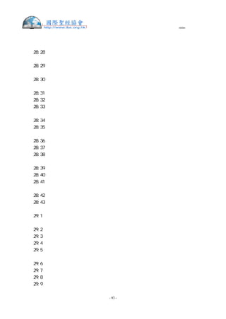 舊約聖經—和合本

巧工織的帶子以上。
出  28:28 要用藍細帶子把胸牌的環子與以弗得的環子繫住，使胸牌貼在以弗得巧工織的
帶子上，不可與以弗得離縫。
出  28:29 亞倫進聖所的時候，要將決斷胸牌，就是刻著以色列兒子名字的，帶在胸前，
在耶和華面前常作記念。
出  28:30 又要將烏陵和土明放在決斷的胸牌裡。亞倫進到耶和華面前的時候，要帶在胸
前，在耶和華面前常將以色列人的決斷牌帶在胸前。
出  28:31 你要做以弗得的外袍，顏色全是藍的。
出  28:32 袍上要為頭留一領口，口的周圍織出領邊來，彷彿鎧甲的領口，免得破裂。
出  28:33 袍子周圍底邊上，要用藍色、紫色、朱紅色線做石榴，在袍子周圍的石榴中間
要有金鈴鐺。
出  28:34 一個金鈴鐺一個石榴，一個金鈴鐺一個石榴，在袍子周圍的底邊上。
出  28:35 亞倫供職的時候要穿這袍子。他進聖所到耶和華面前，以及出來的時候，袍上
的響聲必被聽見，使他不至於死亡。
出  28:36 你要用精金做一面牌，在上面按刻圖書之法，刻著：歸耶和華為聖。
出  28:37 要用一條藍細帶子將牌繫在冠冕的前面。
出  28:38 這牌必在亞倫的額上，亞倫要擔當干犯聖物條例的罪孽。這聖物是以色列人在
一切的聖禮物上所分別為聖的。這牌要常在他的額上，使他們可以在耶和華面前蒙悅納。
出  28:39 要用雜色細麻線織內袍，用細麻布做冠冕，又用繡花的手工做腰帶。
出  28:40 你要為亞倫的兒子做內袍、腰帶、裹頭巾，為榮耀，為華美。
出  28:41 要把這些給你的哥哥亞倫和他的兒子穿戴，又要膏他們，將他們分別為聖，好
給我供祭司的職分。
出  28:42 要給他們做細麻布褲子，遮掩下體，褲子當從腰達到大腿。
出  28:43 亞倫和他兒子進入會幕，或就近壇，在聖所供職的時候必穿上，免得擔罪而死。
這要為亞倫和他的後裔作永遠的定例。
出  29:1  你使亞倫和他兒子成聖，給我供祭司的職分，要如此行：取一隻公牛犢，兩隻
無殘疾的公綿羊，
出  29:2  無酵餅和調油的無酵餅，與抹油的無酵薄餅，這都要用細麥麵做成。
出  29:3  這餅要裝在一個筐子裡，連筐子帶來，又把公牛和兩隻公綿羊牽來。
出  29:4  要使亞倫和他兒子到會幕門口來，用水洗身。
出  29:5  要給亞倫穿上內袍和以弗得的外袍，並以弗得，又帶上胸牌，束上以弗得巧工
織的帶子，
出  29:6  把冠冕戴在他頭上，將聖冠加在冠冕上。
出  29:7  就把膏油倒在他頭上膏他。
出  29:8  要叫他的兒子來，給他們穿上內袍。
出  29:9  給亞倫和他兒子束上腰帶，包上裹頭巾，他們就憑永遠的定例得了祭司的職任；


                    - 93 -
 