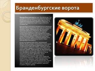 Бранденбургские воротаБранденбургские ворота (нем. BrandenburgerTor) считаются самым знаменитым символом Берлина. Им больше 200 лет. Если до 1989 года они были символом разделенной Германии и Берлина, то сейчас они свидетельствуют о единстве всего государства. Бранденбургские ворота воздвигнуты по велению Фридриха Вильгельма II в 1791 году на тогдашнем въезде в город. Образцом для них послужили пропилеи афинского Aкрополя. Венчающая сооружение квадрига, созданная главным скульптором прусского классицизма Иоганном ГоттфридомШадоу, призвана была олицетворять мощь немецких армий. В Берлине существует ритуал, в соответствии с которым каждый гость Берлина должен обязательно пройти через Бранденбургские ворота. Когда-то в крепостной стене, окружающей Берлин, было 14 ворот. Сохранились только одни. За два столетия они были свидетелями многих исторических событий. В 1806 г. Наполеон велел снять с ворот квадригу и отправить в Париж как военный трофей. Через восемь лет фельдмаршал Блюхер вернул скульптуру обратно. В 30-х гг. XX в. они приобрели печальную известность из-за нацистских шествий с факелами. После возведения Берлинской стены ворота, оказавшиеся со стороны ГДР, стали символом разделения Германии. Теперь Бранденбургские ворота вновь украшают отреставрированная квадрига, орел и прусский железный крест. Более чем за 200 лет своего существования они были светло-кофейного, нежно-зеленого, желтого, голубого, серого цветов.