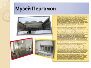 Музей ПергамонМузей Пергамон расположен на Острове Музеев в Берлине. Он был спроектирован архитекторами Альфредом Месселем и Людвигом Хофманом и построен в 1910 - 1930 гг. В нем хранятся реконструированные монументальные сооружения в натуральную величину, такие как Алтарь Пергамон, Рыночные ворота из Милетуса, Ворота Иштар, состоящие из частей, привезенных с мест археологических раскопок. Музей подразделен на античную коллекцию, музей Среднего Востока и Музей исламского искусства. Ежегодно его посещают около 850 000 человек. Самым выдающимся экспонатом греко-римской античной коллекции является Алтарь Пергамон – величественное сооружение, посвященное богу Зевсу и построенное во 2 веке до н.э. в древнегреческом городе Пергамон. Алтарь Пергамон был доставлен из мест археологических раскопок в Оттоманской империи группой немецких археологов, возглавляемой Карлом Гуманном, и реконструирован в музее Пергамон. Алтарь украшен 113-метровым скульптурным бордюром, изображающим битву Олимпийских богов с титанами. Вы также увидите здесь римские рыночные ворота, найденные археологами в Милетусе, а также скульптуры из многих греческих и римских городов, включая очень хорошо сохранившуюся статую богини, держащей плод граната (575 г до н.э.), найденную в южной АттикеМузей Среднего Востока, расположенный в южном крыле, содержит одну из крупнейших коллекций предметов искусства из древнего Вавилона, Персии и Ассирии. Среди экспонатов представлены процессионная дорога с воротами Иштар из Вавилона, датируемая 580 г до н.э, тронный зал Навуходоносора, а также клинообразные глиняные кусочки, подтверждающие существование цивилизаций, создававших керамику, стекло и металлические объекты в то время, когда Европа ещё была переполнена примитивными племенами. Верхний уровень музея Пергамон принадлежит музею исламского искусства, где размещены экспонаты, созданные в 8-19 в н.э. Особый интерес вызывают миниатюры, ковры, резьба по дереву, а также фасад незаконченного исламского дворца Мшатта, подаренного Оттоманским султаном Абдулом Хамидом II императору Германии Вильгельму II.