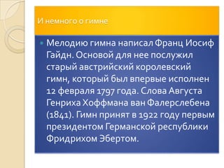 И немного о гимнеМелодию гимна написал Франц Иосиф Гайдн. Основой для нее послужил старый австрийский королевский гимн, который был впервые исполнен 12 февраля 1797 года. Слова Августа Генриха ХоффманаванФалерслебена (1841). Гимн принят в 1922 году первым президентом Германской республики Фридрихом Эбертом.