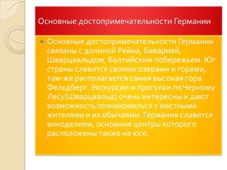 Основные достопримечательности ГерманииОсновные достопримечательности Германии связаны с долиной Рейна, Баварией, Шварцвальдом, Балтийским побережьем. Юг страны славится своими озерами и горами, там-же располагается самая высокая гора Фельдберг. Экскурсии и прогулки по Черному Лесу(Шварцвальд) очень интересны и дают возможность познакомиться с местными жителями и их обычаями. Германия славится виноделием, основные центры которого расположены также на юге.