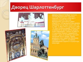 Дворец ШарлоттенбургДворец Шарлоттенбургявлялся летней резиденцией прусских королей. Построен в 1695-99 гг. первым королём Пруссии Фридрихом I для жены Софии Шарлотты. Сегодняшний вид дворец приобрёл после перестроек 1701 -07 гг. (арх. Э. фон Гёте) и 1740-43 гг. (арх. Т.В. фон Кнобельсдорф). Полностью сгоревший во время войны дворец отреставрирован. Сейчас он вместе со зданиями бывших гвардейских казарм - один из музейных центров западной части города. Перед дворцом стоит памятник Великому курфюрсту (1696 г.) - основное произведение зодчего и скульптора Шлютера.
