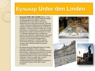 БульварUnter den LindenБульварUnter den Linden (букв. «под липами») в центре Старого Берлина ведет от Бранденбургских Ворот к мосту Schlossbrücke. UnterdenLinden была первоначально верховой тропой: начиная с 1573, она вела от Берлинского Дворца до Lietzow (позже Charlottenburg), и затем на Spandau. С начала 18 века UnterdenLinden все более отстраивалась, отражая расцвет монархии и нового архитектурного стиля. С течением времени здесь появилось множество зданий и сооружений; при этом большим архитектурным успехом можно считать постепенное объединение различных зданий и стилей в единое эстетическое целое, в результате чего улица стала связным архитектурным ансамблем.Во время Второй Мировой войны Гитлер приказал вырубить липы с целью расширения дороги и интегрирования ее в магистрали, соединяющие восток и запад; к концу войны бульвар стоял в руинах. Серьезные работы по его восстановлению начались только в 1958 году: начали появляться аккуратные здания с унифицированными фасадами, которые и составляют облик UnterdenLinden сегодня.