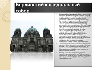 Берлинский кафедральный соборБерлинский кафедральный собор — самая южная постройка Музейного острова, одним из фасадов выходит на гармоничную Лустгартен (Lustgarten) — единственную в городе площадь у воды. Берлинский кафедральный собор (BerlinerDom) был возведен в годы правления Вильгельма II (1883-1905). По замыслу, он должен был стать главным протестантским храмом Европы, по аналогии с католическим собором Святого Петра в Риме. Имевшийся на этом месте неоклассический собор Шинкеля (1822) показался кайзеру недостаточно монументальным, так что его снесли, расчистив тем самым место для творчества Отто и ЮлиусаРашдорффов, архитекторов нового, псевдоренессансного здания. Берлинский собор в их версии противоречит всем лютеранским стандартам: массивное, с фантастически дорогим убранством сооружение идет вразрез с простотой и сдержанностью, которые проповедуют протестанты. Кайзер, однако, остался доволен.Собор состоит из центральной части, увенчанной огромным (85-метровым) куполом, и двух боковых часовен. В 1945 году в купол угодила бомба, но здание не снесли; почти 50 лет оно простояло обезглавленным, пока в 1993 году, наконец, не завершилась реставрация.В крипте находятся захоронения прусских королей и принцев из династии Гогенцоллернов (Furstengruft), в том числе — саркофаги Фридриха I (1701-1713) и его жены, Софии-Шарлотты, работы AндреасаШлютера. 